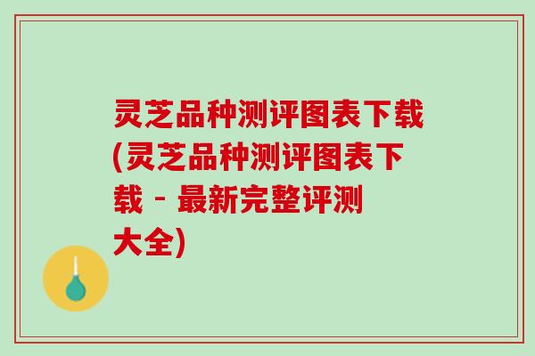 灵芝品种测评图表下载(灵芝品种测评图表下载 - 最新完整评测大全)