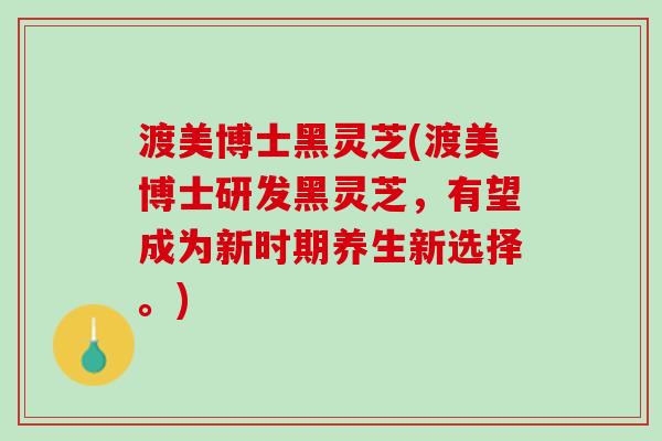 渡美博士黑灵芝(渡美博士研发黑灵芝，有望成为新时期养生新选择。)
