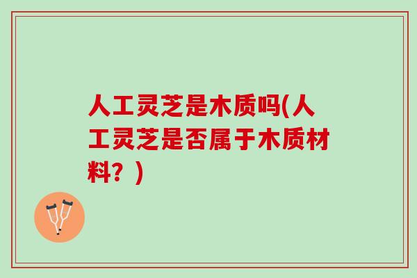 人工灵芝是木质吗(人工灵芝是否属于木质材料?) 人工灵芝是木质吗(人工灵芝是否属于木质材料?)