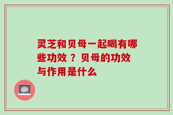 灵芝和贝母一起喝有哪些功效 ？贝母的功效与作用是什么