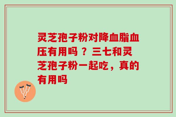 灵芝孢子粉对降血脂血压有用吗 ？三七和灵芝孢子粉一起吃，真的有用吗