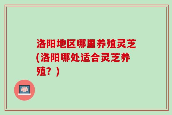 洛阳地区哪里养殖灵芝(洛阳哪处适合灵芝养殖？)