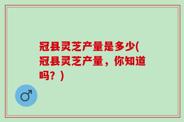 冠县灵芝产量是多少(冠县灵芝产量，你知道吗？)