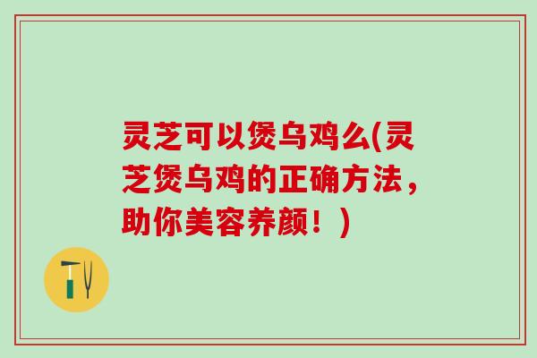 灵芝可以煲乌鸡么(灵芝煲乌鸡的正确方法，助你美容养颜！)