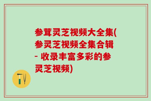 参茸灵芝视频大全集(参灵芝视频全集合辑 - 收录丰富多彩的参灵芝视频)