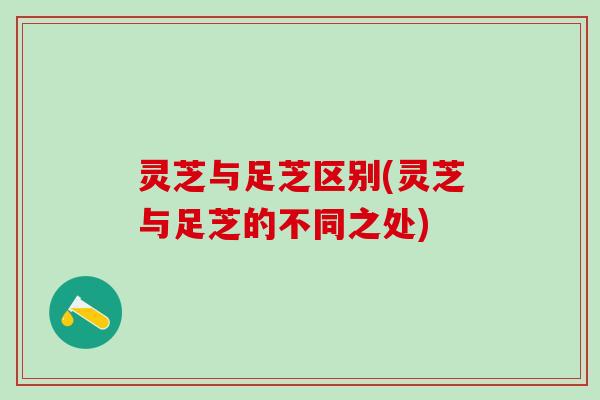 灵芝与足芝区别(灵芝与足芝的不同之处)