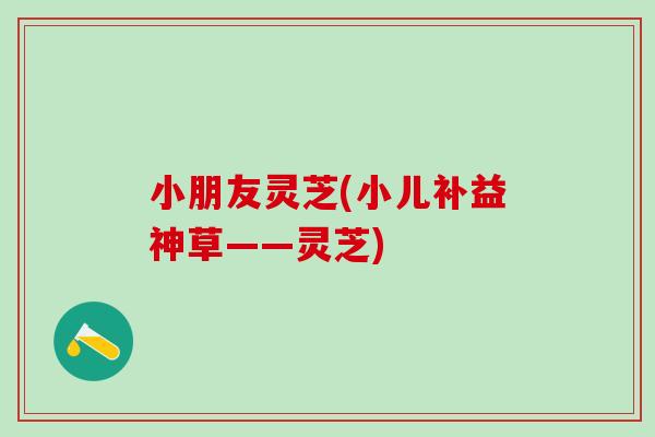 小朋友灵芝(小儿补益神草——灵芝) 小朋友灵芝(小儿补益神草——灵芝)