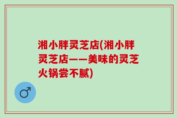 湘小胖灵芝店(湘小胖灵芝店——美味的灵芝火锅尝不腻)