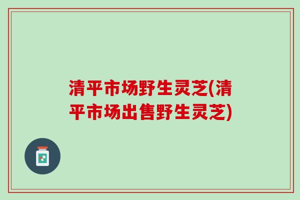 清平市场野生灵芝(清平市场出售野生灵芝)