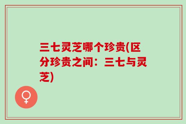 三七灵芝哪个珍贵(区分珍贵之间：三七与灵芝)
