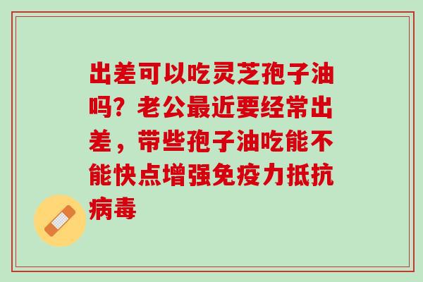 出差可以吃灵芝孢子油吗？老公最近要经常出差，带些孢子油吃能不能快点增强免疫力抵抗病毒
