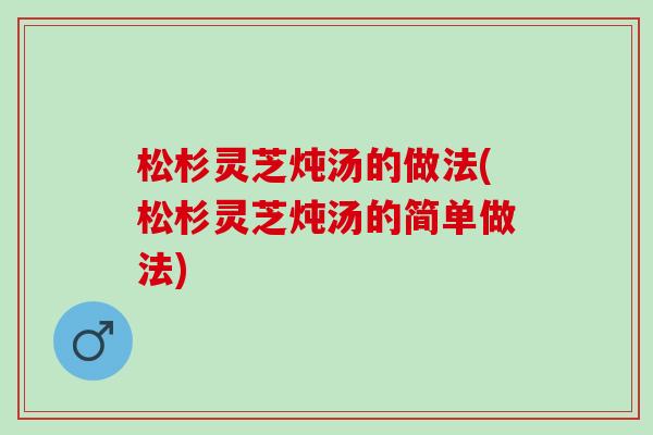 松杉灵芝炖汤的做法(松杉灵芝炖汤的简单做法) 松杉灵芝炖汤的做法(松杉灵芝炖汤的简单做法)