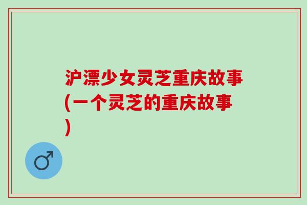 沪漂少女灵芝重庆故事(一个灵芝的重庆故事)