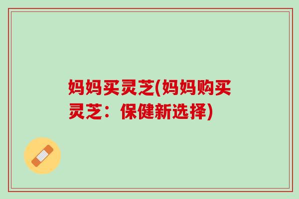 妈妈买灵芝(妈妈购买灵芝:保健新选择) 妈妈买灵芝(妈妈购买灵芝:保健新选择)
