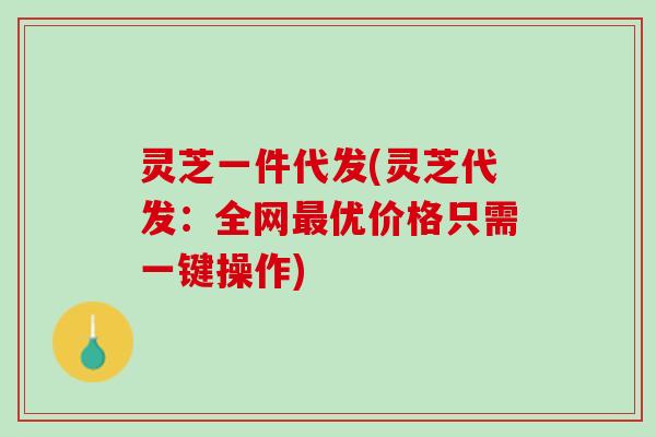 灵芝一件代发(灵芝代发：全网最优价格只需一键操作)