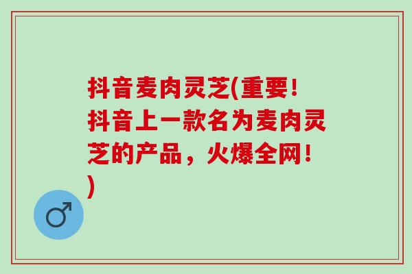抖音麦肉灵芝(重要！抖音上一款名为麦肉灵芝的产品，火爆全网！)