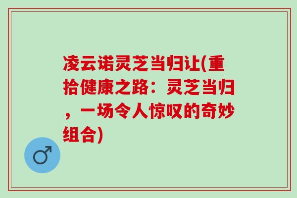 凌云诺灵芝当归让(重拾健康之路:灵芝当归,一场令人惊叹的奇妙组合) 凌云诺灵芝当归让(重拾健康之路:灵芝当归,一场令人惊叹的奇妙组合)