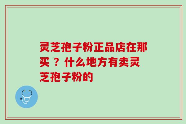 灵芝孢子粉正品店在那买 ？什么地方有卖灵芝孢子粉的