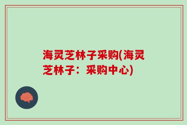 海灵芝林子采购(海灵芝林子：采购中心)