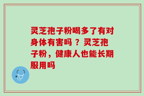 灵芝孢子粉喝多了有对身体有害吗 ?灵芝孢子粉,健康人也能长期服用吗 灵芝孢子粉喝多了有对身体有害吗 ?灵芝孢子粉,健康人也能长期服用吗