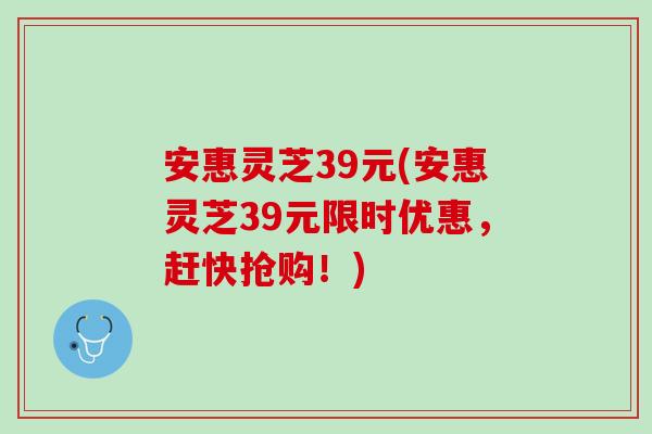 安惠灵芝39元(安惠灵芝39元限时优惠,赶快抢购!) 安惠灵芝39元(安惠灵芝39元限时优惠,赶快抢购!)
