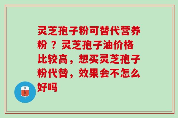 灵芝孢子粉可替代营养粉 ？灵芝孢子油价格比较高，想买灵芝孢子粉代替，效果会不怎么好吗