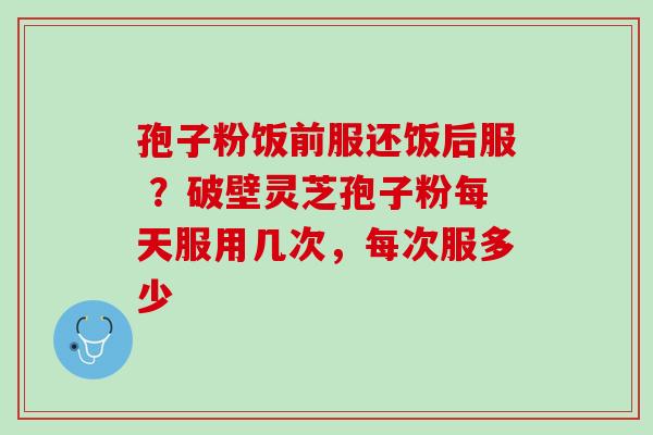 孢子粉饭前服还饭后服 ？破壁灵芝孢子粉每天服用几次，每次服多少