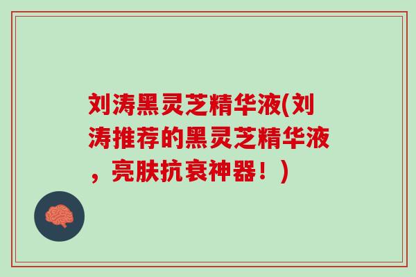 刘涛黑灵芝精华液(刘涛推荐的黑灵芝精华液，亮肤抗衰神器！)