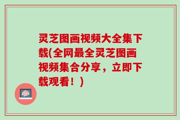 灵芝图画视频大全集下载(全网最全灵芝图画视频集合分享，立即下载观看！)