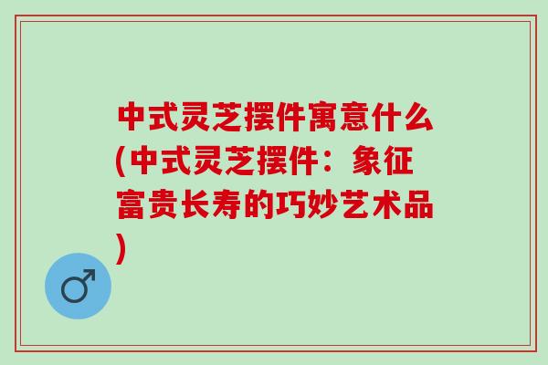 中式灵芝摆件寓意什么(中式灵芝摆件：象征富贵长寿的巧妙艺术品)