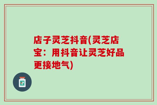 店子灵芝抖音(灵芝店宝：用抖音让灵芝好品更接地气)
