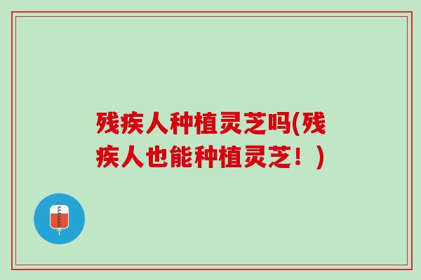 残疾人种植灵芝吗(残疾人也能种植灵芝！)