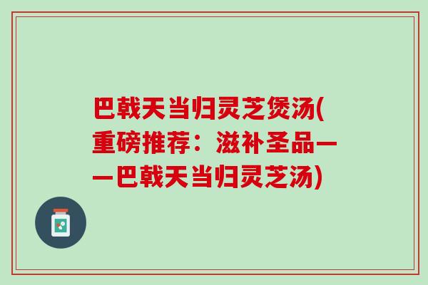 巴戟天当归灵芝煲汤(重磅推荐：滋补圣品——巴戟天当归灵芝汤)