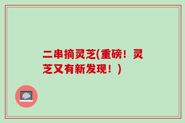 二串摘灵芝(重磅！灵芝又有新发现！)