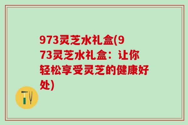 973灵芝水礼盒(973灵芝水礼盒:让你轻松享受灵芝的健康好处) 973灵芝水礼盒(973灵芝水礼盒:让你轻松享受灵芝的健康好处)