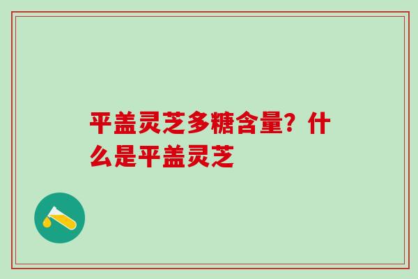 平盖灵芝多糖含量？什么是平盖灵芝