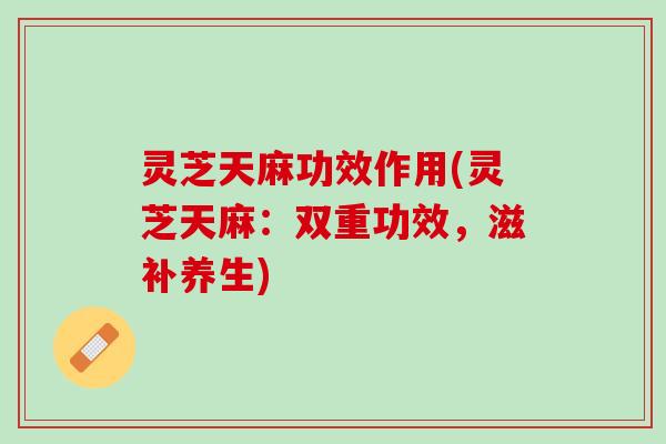 灵芝天麻功效作用(灵芝天麻:双重功效,滋补养生) 灵芝天麻功效作用(灵芝天麻:双重功效,滋补养生)
