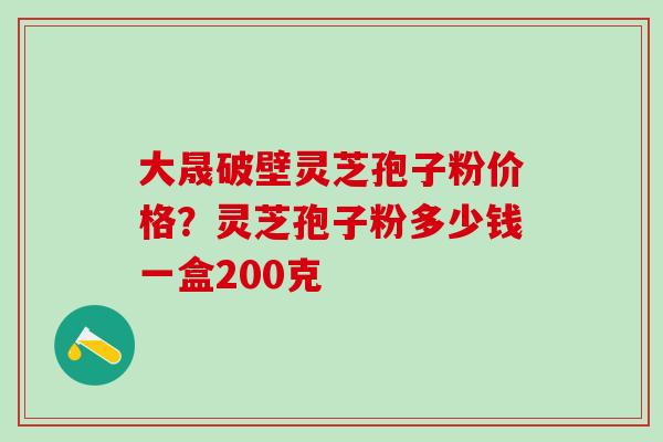 大晟破壁灵芝孢子粉价格？灵芝孢子粉多少钱一盒200克