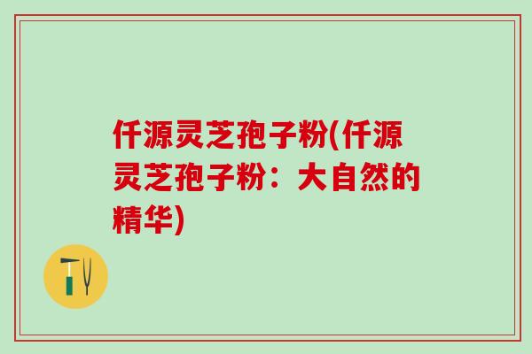仟源灵芝孢子粉(仟源灵芝孢子粉:大自然的精华) 仟源灵芝孢子粉(仟源灵芝孢子粉:大自然的精华)
