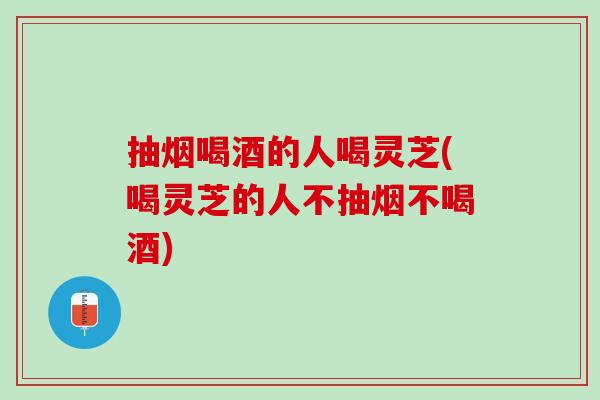 抽烟喝酒的人喝灵芝(喝灵芝的人不抽烟不喝酒) 抽烟喝酒的人喝灵芝(喝灵芝的人不抽烟不喝酒)