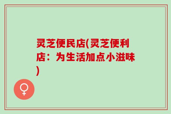 灵芝便民店(灵芝便利店:为生活加点小滋味) 灵芝便民店(灵芝便利店:为生活加点小滋味)