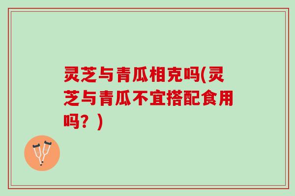灵芝与青瓜相克吗(灵芝与青瓜不宜搭配食用吗？)