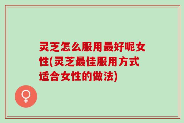 灵芝怎么服用最好呢女性(灵芝最佳服用方式适合女性的做法)