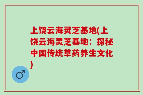 上饶云海灵芝基地(上饶云海灵芝基地:探秘中国传统草药养生文化) 上饶云海灵芝基地(上饶云海灵芝基地:探秘中国传统草药养生文化)