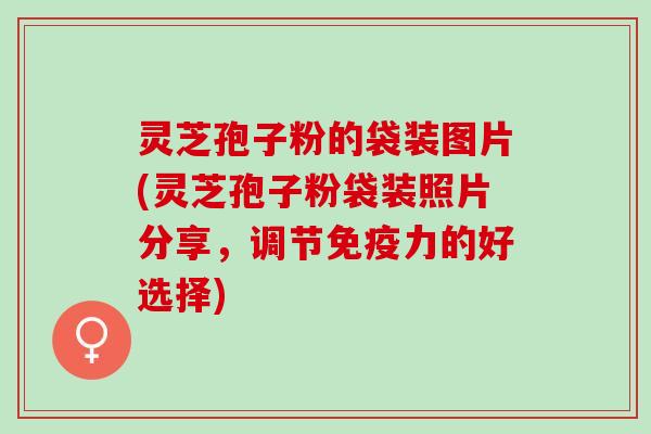 灵芝孢子粉的袋装图片(灵芝孢子粉袋装照片分享，调节免疫力的好选择)
