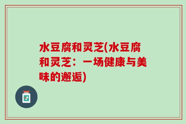 水豆腐和灵芝(水豆腐和灵芝：一场健康与美味的邂逅)