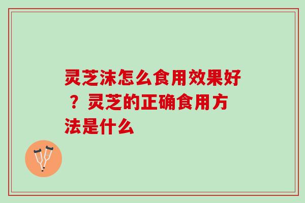 灵芝沫怎么食用效果好 ？灵芝的正确食用方法是什么