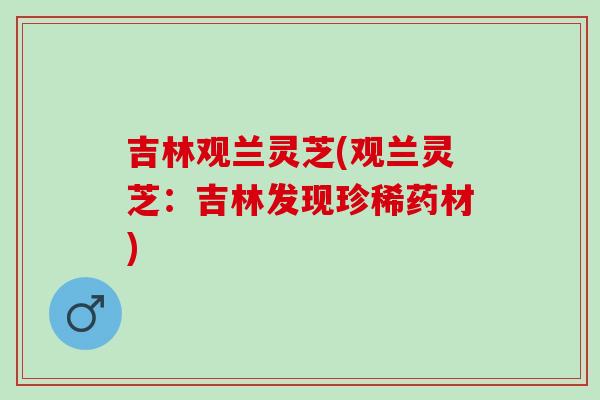 吉林观兰灵芝(观兰灵芝:吉林发现珍稀药材) 吉林观兰灵芝(观兰灵芝:吉林发现珍稀药材)