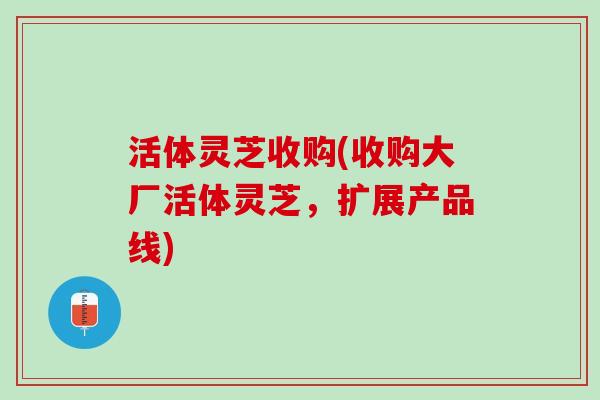 活体灵芝收购(收购大厂活体灵芝，扩展产品线)