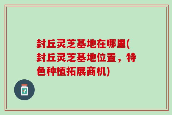 封丘灵芝基地在哪里(封丘灵芝基地位置，特色种植拓展商机)